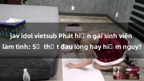 jav idol vietsub Phát hiện gái sinh viên làm tình: Sự thật đau lòng hay hiểm nguy?