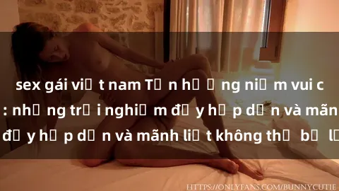 sex gái việt nam Tận hưởng niềm vui của sex với gái trẻ: những trải nghiệm đầy hấp dẫn và mãnh liệt không thể bỏ lỡ