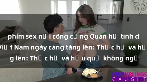 phim sex nơi công cộng Quan hệ tình dục của nữ sinh Việt Nam ngày càng tăng lên: Thực hư và hậu quả không ngờ