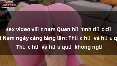 sex video việt nam Quan hệ tình dục của nữ sinh Việt Nam ngày càng tăng lên: Thực hư và hậu quả không ngờ