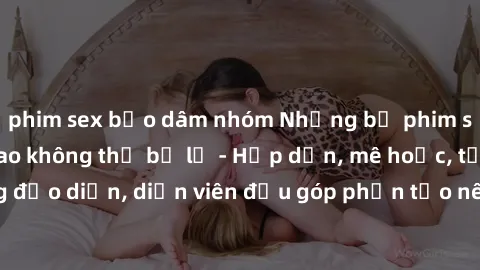 phim sex bạo dâm nhóm Những bộ phim sex gái già đỉnh cao không thể bỏ lỡ - Hấp dẫn, mê hoặc, từng đạo diễn, diễn viên đều góp phần tạo nên sự hấp dẫn, kích thích.