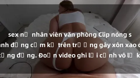 sex nữ nhân viên văn phòng Clip nóng sinh viên gây sốc: Hành động cấm kỵ trên trường gây xôn xao cộng đồng. Đoạn video ghi lại cảnh vô lễ khiến dư luận bức xúc.
