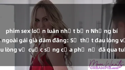 phim sex loạn luân nhật bản Những bí mật đằng sau vẻ ngoài gái già dâm đãng: Sự thật đau lòng về cuộc sống của phụ nữ đã qua tuổi thanh xuân