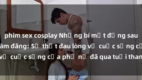 phim sex cosplay Những bí mật đằng sau vẻ ngoài gái già dâm đãng: Sự thật đau lòng về cuộc sống của phụ nữ đã qua tuổi thanh xuân