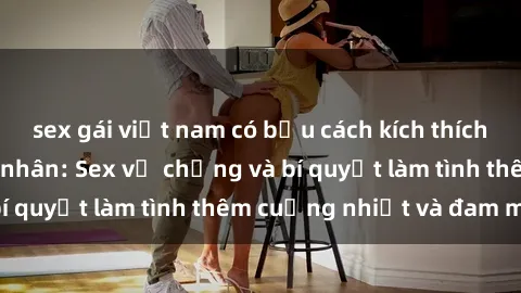 sex gái việt nam có bầu cách kích thích đam mê trong hôn nhân: Sex vợ chồng và bí quyết làm tình thêm cuồng nhiệt và đam mê
