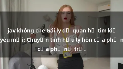 jav không che Gái ly dị quan hệ tìm kiếm tình yêu mới: Chuyện tình hậu ly hôn của phụ nữ trẻ.