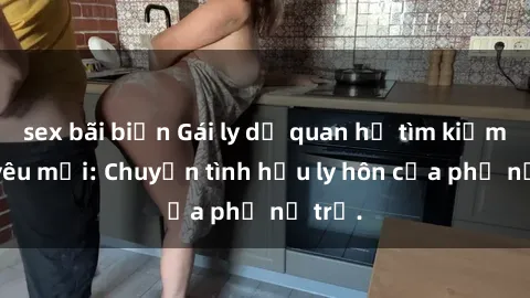 sex bãi biển Gái ly dị quan hệ tìm kiếm tình yêu mới: Chuyện tình hậu ly hôn của phụ nữ trẻ.