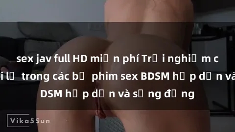 sex jav full HD miễn phí Trải nghiệm cảm giác mới lạ trong các bộ phim sex BDSM hấp dẫn và sống động