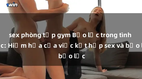 sex phòng tập gym Bạo lực trong tình dục: Hiểm họa của việc kết hợp sex và bạo lực