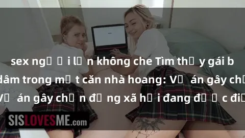 sex người lớn không che Tìm thấy gái bị trói và bị hiếp dâm trong một căn nhà hoang: Vụ án gây chấn động xã hội đang được điều tra vào.