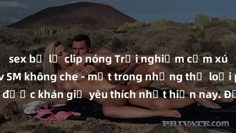 sex bị lộ clip nóng Trải nghiệm cảm xúc thăng hoa với jav SM không che - một trong những thể loại phim người lớn được khán giả yêu thích nhất hiện nay. Đảm bảo đem lại sự hấp dẫn, kích thích tối đa ch