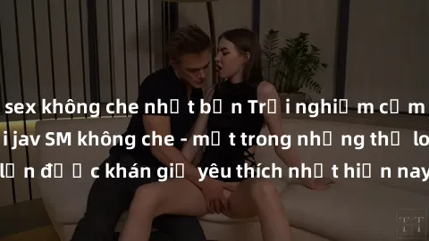 sex không che nhật bản Trải nghiệm cảm xúc thăng hoa với jav SM không che - một trong những thể loại phim người lớn được khán giả yêu thích nhất hiện nay. Đảm bảo đem lại sự hấp dẫn, kích thích tối đa