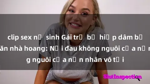 clip sex nữ sinh Gái trẻ bị hiếp dâm bạo lực trong căn nhà hoang: Nỗi đau không nguôi của nạn nhân vô tội