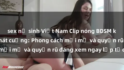 sex nữ sinh Việt Nam Clip nóng BDSM khiến người xem phát cuồng: Phong cách mới mẻ và quyến rũ đáng xem ngay lập tức!