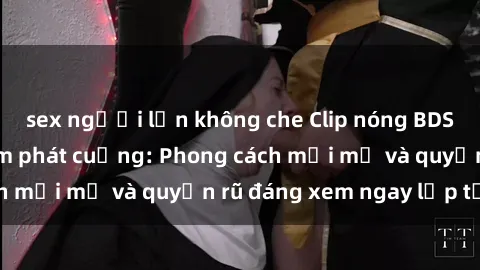 sex người lớn không che Clip nóng BDSM khiến người xem phát cuồng: Phong cách mới mẻ và quyến rũ đáng xem ngay lập tức!