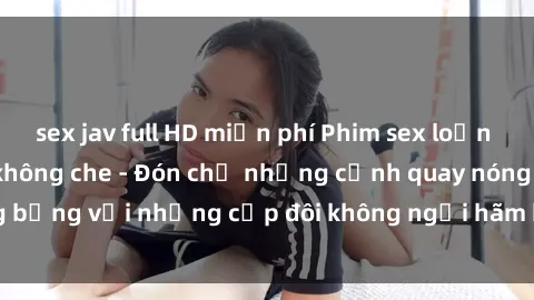 sex jav full HD miễn phí Phim sex loạn luân đầy kích thích không che - Đón chờ những cảnh quay nóng bỏng với những cặp đôi không ngại hãm hiếp gia đình trong lòng