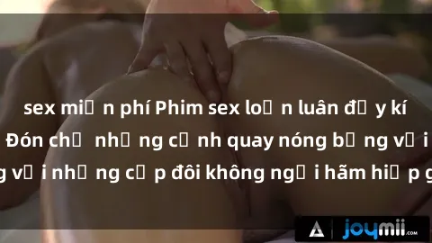 sex miễn phí Phim sex loạn luân đầy kích thích không che - Đón chờ những cảnh quay nóng bỏng với những cặp đôi không ngại hãm hiếp gia đình trong lòng