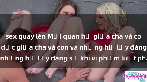 sex quay lén Mối quan hệ giữa cha và con: Sự thật về tình dục giữa cha và con và những hệ lụy đáng sợ khi vi phạm luật pháp.