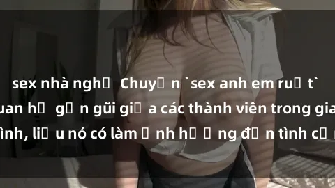 sex nhà nghỉ Chuyện `sex anh em ruột` - Đề cập đến quan hệ gần gũi giữa các thành viên trong gia đình, liệu nó có làm ảnh hưởng đến tình cảm gia đình hay không?