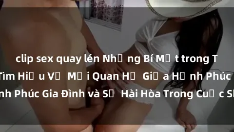 clip sex quay lén Những Bí Mật trong Tình Dục Gia Đình: Tìm Hiểu Về Mối Quan Hệ Giữa Hạnh Phúc Gia Đình và Sự Hài Hòa Trong Cuộc Sống Tình Dục