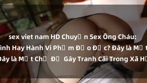 sex viet nam HD Chuyện Sex Ông Cháu: Mối Quan Hệ Gia Đình Hay Hành Vi Phạm Đạo Đức? Đây là Một Chủ Đề Gây Tranh Cãi Trong Xã Hội Hiện Nay.