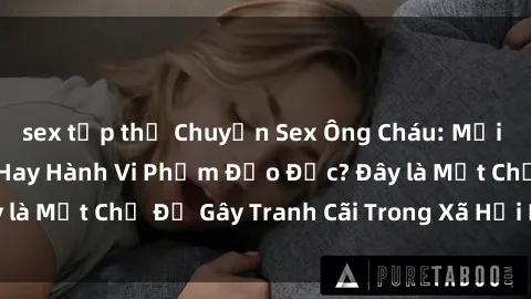 sex tập thể Chuyện Sex Ông Cháu: Mối Quan Hệ Gia Đình Hay Hành Vi Phạm Đạo Đức? Đây là Một Chủ Đề Gây Tranh Cãi Trong Xã Hội Hiện Nay.