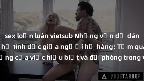 sex loạn luân vietsub Những vấn đề đáng quan tâm về quan hệ tình dục giữa người họ hàng: Tầm quan trọng của việc hiểu biết và đề phòng trong việc tiếp xúc trong gia đình.