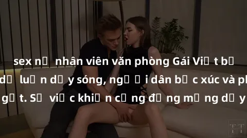 sex nữ nhân viên văn phòng Gái Việt bị lộ clip sex khiến dư luận dậy sóng, người dân bức xúc và phản đối gay gắt. Sự việc khiến cộng đồng mạng dậy sóng và yêu cầu xử lý nghiêm ngặt.