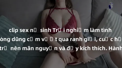 clip sex nữ sinh Trải nghiệm làm tình ngoài đường: Khi lòng dũng cảm vượt qua ranh giới, cuộc hẹn nơi công cộng trở nên mãn nguyện và đầy kích thích. Hành vi nguy hiểm, nhưng cũng tạo nên cảm giác mới