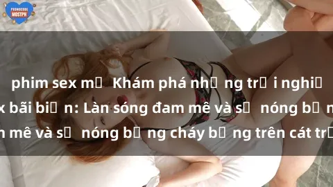 phim sex mỹ Khám phá những trải nghiệm độc đáo tại sex bãi biển: Làn sóng đam mê và sự nóng bỏng cháy bỏng trên cát trắng