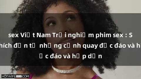 sex Việt Nam Trải nghiệm phim sex : Sự kích thích đến từ những cảnh quay độc đáo và hấp dẫn