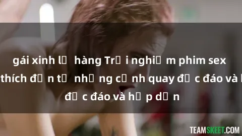 gái xinh lộ hàng Trải nghiệm phim sex : Sự kích thích đến từ những cảnh quay độc đáo và hấp dẫn