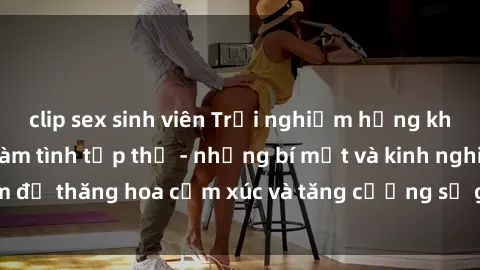 clip sex sinh viên Trải nghiệm hứng khởi cùng với việc làm tình tập thể - những bí mật và kinh nghiệm để thăng hoa cảm xúc và tăng cường sự gắn kết trong mối quan hệ