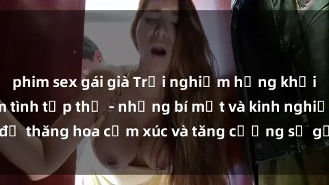 phim sex gái già Trải nghiệm hứng khởi cùng với việc làm tình tập thể - những bí mật và kinh nghiệm để thăng hoa cảm xúc và tăng cường sự gắn kết trong mối quan hệ