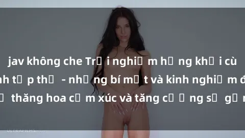jav không che Trải nghiệm hứng khởi cùng với việc làm tình tập thể - những bí mật và kinh nghiệm để thăng hoa cảm xúc và tăng cường sự gắn kết trong mối quan hệ