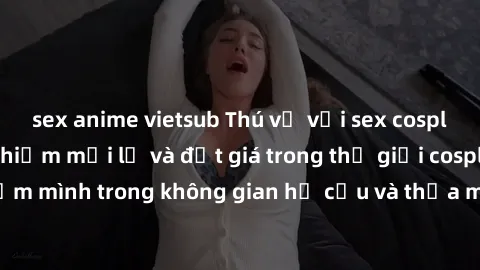 sex anime vietsub Thú vị với sex cosplay anime: Trải nghiệm mới lạ và đắt giá trong thế giới cosplay! Đắm mình trong không gian hư cấu và thỏa mãn niềm đam mê của bạn!
