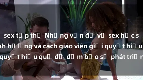 sex tập thể Những vấn đề về sex học sinh: Các yếu tố ảnh hưởng và cách giáo viên giải quyết hiệu quả để đảm bảo sự phát triển toàn diện.