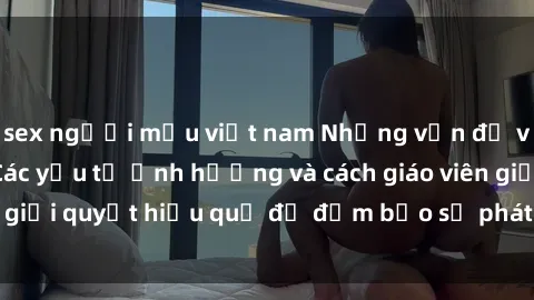 sex người mẫu việt nam Những vấn đề về sex học sinh: Các yếu tố ảnh hưởng và cách giáo viên giải quyết hiệu quả để đảm bảo sự phát triển toàn diện.