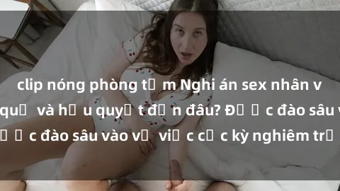 clip nóng phòng tắm Nghi án sex nhân viên nhà hàng: Hậu quả và hậu quyết đến đâu? Được đào sâu vào vụ việc cực kỳ nghiêm trọng này.