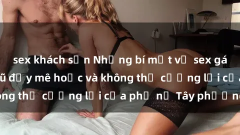 sex khách sạn Những bí mật về sex gái Tây: Sự quyến rũ đầy mê hoặc và không thể cưỡng lại của phụ nữ Tây phương