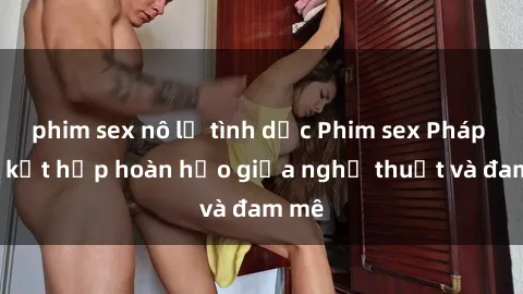 phim sex nô lệ tình dục Phim sex Pháp - Sự kết hợp hoàn hảo giữa nghệ thuật và đam mê