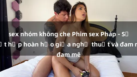sex nhóm không che Phim sex Pháp - Sự kết hợp hoàn hảo giữa nghệ thuật và đam mê