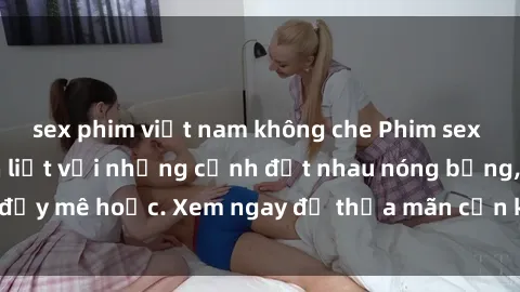 sex phim việt nam không che Phim sex Mỹ đen: phút mãnh liệt với những cảnh địt nhau nóng bỏng, đầy mê hoặc. Xem ngay để thỏa mãn cơn khát tình dục của bạn!