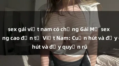 sex gái việt nam có chồng Gái Mỹ sex chất lượng cao đến từ Việt Nam: Cuốn hút và đầy quyến rũ