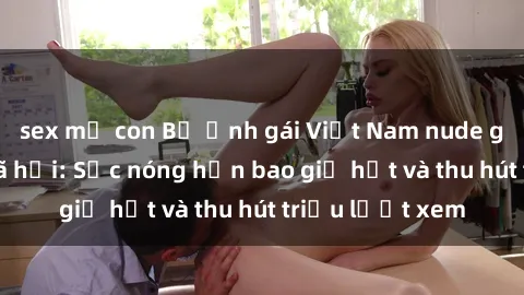 sex mẹ con Bộ ảnh gái Việt Nam nude gây sốt mạng xã hội: Sắc nóng hơn bao giờ hết và thu hút triệu lượt xem