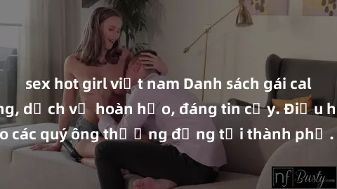 sex hot girl việt nam Danh sách gái call girl vip chất lượng, dịch vụ hoàn hảo, đáng tin cậy. Điều hấp dẫn cho các quý ông thượng đẳng tại thành phố. Hãy nhấc máy và đặt lịch ngay!