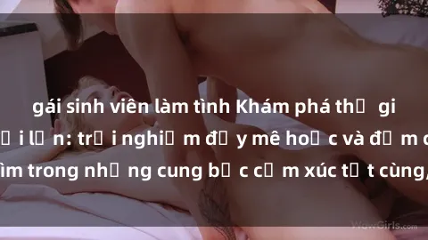 gái sinh viên làm tình Khám phá thế giới mới với sex người lớn: trải nghiệm đầy mê hoặc và đắm chìm trong những cung bậc cảm xúc tột cùng, hứng khởi và cuốn hút.