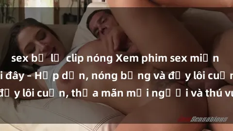 sex bị lộ clip nóng Xem phim sex miễn phí online ngay tại đây – Hấp dẫn, nóng bỏng và đầy lôi cuốn, thỏa mãn mọi người và thú vui của bạn!