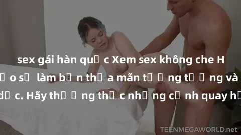 sex gái hàn quốc Xem sex không che HD miễn phí đảm bảo sẽ làm bạn thỏa mãn tưởng tượng và nhu cầu tình dục. Hãy thưởng thức những cảnh quay hấp dẫn và mãnh liệt ngay bây giờ!