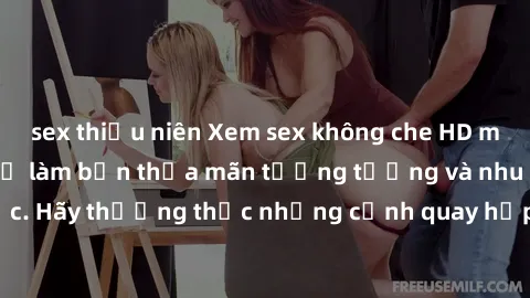 sex thiếu niên Xem sex không che HD miễn phí đảm bảo sẽ làm bạn thỏa mãn tưởng tượng và nhu cầu tình dục. Hãy thưởng thức những cảnh quay hấp dẫn và mãnh liệt ngay bây giờ!